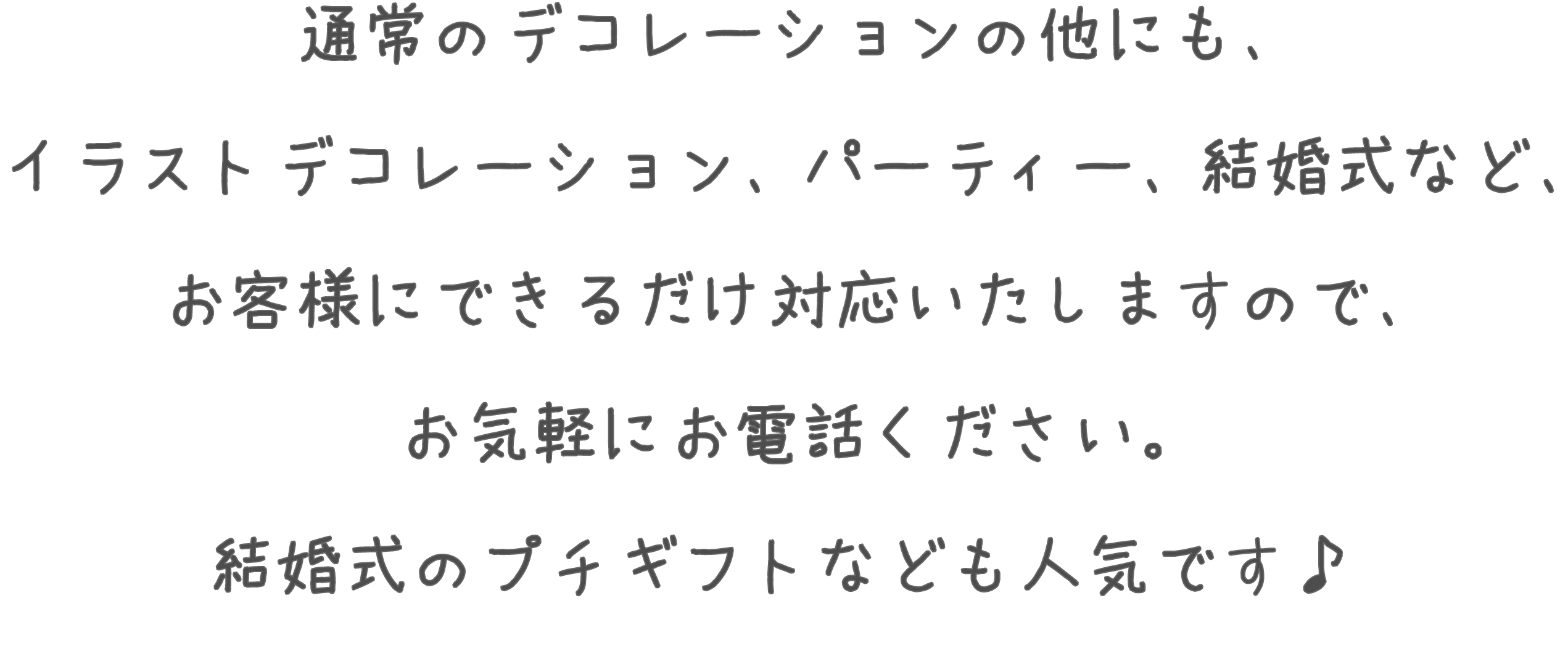 通常のデコレーションの他にも、イラストデコレーション、パーティー、結婚式など、お客様のできるだけ対応いたしますので、お気軽にお電話ください。結婚式のプチギフトなども人気です♪